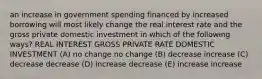 an increase in government spending financed by increased borrowing will most likely change the real interest rate and the gross private domestic investment in which of the following ways? REAL INTEREST GROSS PRIVATE RATE DOMESTIC INVESTMENT (A) no change no change (B) decrease increase (C) decrease decrease (D) increase decrease (E) increase increase