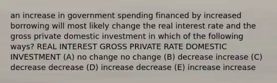 an increase in government spending financed by increased borrowing will most likely change the real interest rate and the gross private domestic investment in which of the following ways? REAL INTEREST GROSS PRIVATE RATE DOMESTIC INVESTMENT (A) no change no change (B) decrease increase (C) decrease decrease (D) increase decrease (E) increase increase