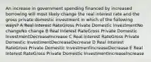 An increase in government spending financed by increased borrowing will most likely change the real interest rate and the gross private domestic investment in which of the following ways? A Real Interest RateGross Private Domestic InvestmentNo changeNo change B Real Interest RateGross Private Domestic InvestmentDecreaseIncrease C Real Interest RateGross Private Domestic InvestmentDecreaseDecrease D Real Interest RateGross Private Domestic InvestmentIncreaseDecrease E Real Interest RateGross Private Domestic InvestmentIncreaseIncrease