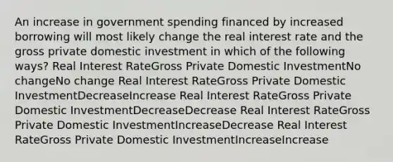 An increase in government spending financed by increased borrowing will most likely change the real interest rate and the gross private domestic investment in which of the following ways? Real Interest RateGross Private Domestic InvestmentNo changeNo change Real Interest RateGross Private Domestic InvestmentDecreaseIncrease Real Interest RateGross Private Domestic InvestmentDecreaseDecrease Real Interest RateGross Private Domestic InvestmentIncreaseDecrease Real Interest RateGross Private Domestic InvestmentIncreaseIncrease