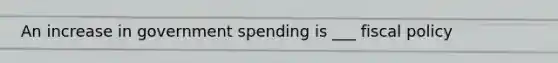 An increase in government spending is ___ fiscal policy