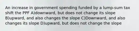 An increase in government spending funded by a lump-sum tax shift the PPF A)downward, but does not change its slope B)upward, and also changes the slope C)Downward, and also changes its slope D)upward, but does not change the slope