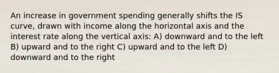 An increase in government spending generally shifts the IS curve, drawn with income along the horizontal axis and the interest rate along the vertical axis: A) downward and to the left B) upward and to the right C) upward and to the left D) downward and to the right