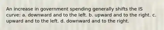 An increase in government spending generally shifts the IS curve: a. downward and to the left. b. upward and to the right. c. upward and to the left. d. downward and to the right.