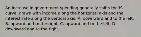 An increase in government spending generally shifts the IS curve, drawn with income along the horizontal axis and the interest rate along the vertical axis: A. downward and to the left. B. upward and to the right. C. upward and to the left. D. downward and to the right.