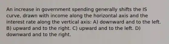 An increase in government spending generally shifts the IS curve, drawn with income along the horizontal axis and the interest rate along the vertical axis: A) downward and to the left. B) upward and to the right. C) upward and to the left. D) downward and to the right.