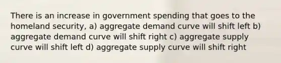 There is an increase in government spending that goes to the homeland security, a) aggregate demand curve will shift left b) aggregate demand curve will shift right c) aggregate supply curve will shift left d) aggregate supply curve will shift right