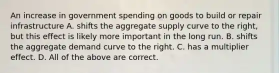 An increase in government spending on goods to build or repair infrastructure A. shifts the aggregate supply curve to the right, but this effect is likely more important in the long run. B. shifts the aggregate demand curve to the right. C. has a multiplier effect. D. All of the above are correct.