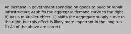 An increase in government spending on goods to build or repair infrastructure A) shifts the aggregate demand curve to the right. B) has a multiplier effect. C) shifts the aggregate supply curve to the right, but this effect is likely more important in the long run. D) All of the above are correct