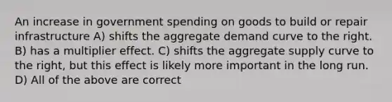 An increase in government spending on goods to build or repair infrastructure A) shifts the aggregate demand curve to the right. B) has a multiplier effect. C) shifts the aggregate supply curve to the right, but this effect is likely more important in the long run. D) All of the above are correct