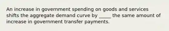 An increase in government spending on goods and services shifts the aggregate demand curve by _____ the same amount of increase in government transfer payments.