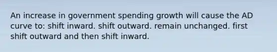 An increase in government spending growth will cause the AD curve to: shift inward. shift outward. remain unchanged. first shift outward and then shift inward.