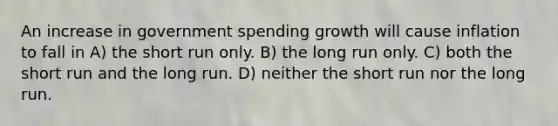 An increase in government spending growth will cause inflation to fall in A) the short run only. B) the long run only. C) both the short run and the long run. D) neither the short run nor the long run.