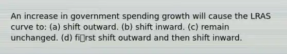 An increase in government spending growth will cause the LRAS curve to: (a) shift outward. (b) shift inward. (c) remain unchanged. (d) first shift outward and then shift inward.