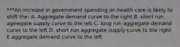 ***An increase in government spending on health care is likely to shift the: A. Aggregate demand curve to the right B. short run agewgate supply curve to the left C. long run aggregate demand curve to the left D. short run aggregate supply curve to the right E aggregate demand curve to the left