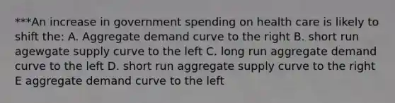 ***An increase in government spending on health care is likely to shift the: A. Aggregate demand curve to the right B. short run agewgate supply curve to the left C. long run aggregate demand curve to the left D. short run aggregate supply curve to the right E aggregate demand curve to the left