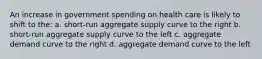 An increase in government spending on health care is likely to shift to the: a. short-run aggregate supply curve to the right b. short-run aggregate supply curve to the left c. aggregate demand curve to the right d. aggregate demand curve to the left