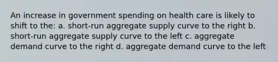 An increase in government spending on health care is likely to shift to the: a. short-run aggregate supply curve to the right b. short-run aggregate supply curve to the left c. aggregate demand curve to the right d. aggregate demand curve to the left