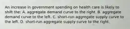 An increase in government spending on health care is likely to shift the: A. aggregate demand curve to the right. B. aggregate demand curve to the left. C. short-run aggregate supply curve to the left. D. short-run aggregate supply curve to the right.