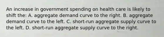 An increase in government spending on health care is likely to shift the: A. aggregate demand curve to the right. B. aggregate demand curve to the left. C. short-run aggregate supply curve to the left. D. short-run aggregate supply curve to the right.