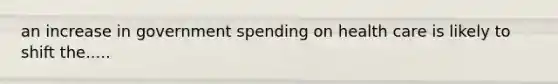 an increase in government spending on health care is likely to shift the.....