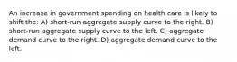 An increase in government spending on health care is likely to shift the: A) short-run aggregate supply curve to the right. B) short-run aggregate supply curve to the left. C) aggregate demand curve to the right. D) aggregate demand curve to the left.