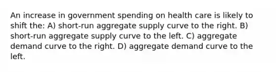 An increase in government spending on health care is likely to shift the: A) short-run aggregate supply curve to the right. B) short-run aggregate supply curve to the left. C) aggregate demand curve to the right. D) aggregate demand curve to the left.