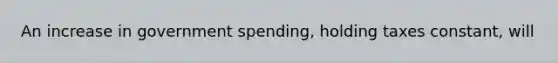 An increase in government spending, holding taxes constant, will