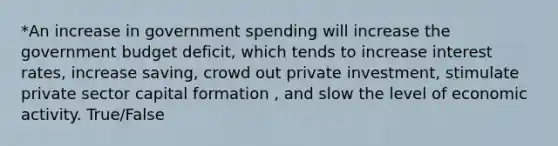 *An increase in government spending will increase the government budget deficit, which tends to increase interest rates, increase saving, crowd out private investment, stimulate private sector capital formation , and slow the level of economic activity. True/False