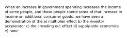 When an increase in government spending increases the income of some people, and those people spend some of that increase in income on additional consumer goods, we have seen a demonstration of the a) multiplier effect b) the investor accelerator c) the crowding out effect d) supply-side economics e) none