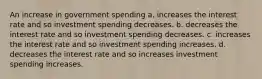 An increase in government spending a. increases the interest rate and so investment spending decreases. b. decreases the interest rate and so investment spending decreases. c. increases the interest rate and so investment spending increases. d. decreases the interest rate and so increases investment spending increases.