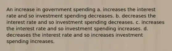 An increase in government spending a. increases the interest rate and so investment spending decreases. b. decreases the interest rate and so investment spending decreases. c. increases the interest rate and so investment spending increases. d. decreases the interest rate and so increases investment spending increases.