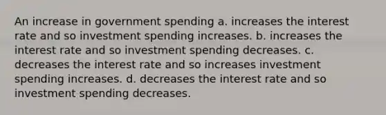 An increase in government spending a. increases the interest rate and so investment spending increases. b. increases the interest rate and so investment spending decreases. c. decreases the interest rate and so increases investment spending increases. d. decreases the interest rate and so investment spending decreases.