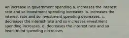 An increase in government spending a. increases the interest rate and so investment spending increases. b. increases the interest rate and so investment spending decreases. c. decreases the interest rate and so increases investment spending increases. d. decreases the interest rate and so investment spending decreases