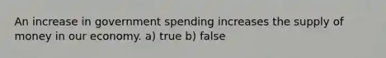 An increase in government spending increases the <a href='https://www.questionai.com/knowledge/kUIOOoB75i-supply-of-money' class='anchor-knowledge'>supply of money</a> in our economy. a) true b) false