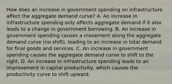 How does an increase in government spending on infrastructure affect the aggregate demand curve? A. An increase in infrastructure spending only affects aggregate demand if it also leads to a change in government borrowing. B. An increase in government spending causes a movement along the aggregate demand curve (no shift), leading to an increase in total demand for final goods and services. C. An increase in government spending causes the aggregate demand curve to shift to the right. D. An increase in infrastructure spending leads to an improvement in capital productivity, which causes the productivity curve to shift upward.