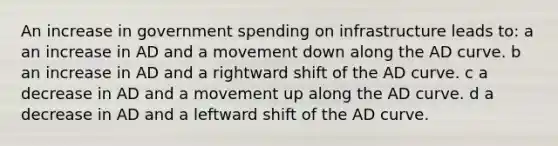 An increase in government spending on infrastructure leads to: a an increase in AD and a movement down along the AD curve. b an increase in AD and a rightward shift of the AD curve. c a decrease in AD and a movement up along the AD curve. d a decrease in AD and a leftward shift of the AD curve.