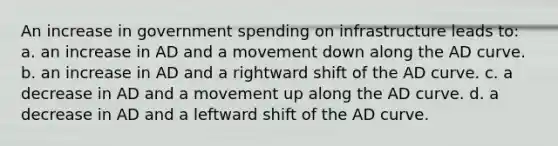 An increase in government spending on infrastructure leads to: a. an increase in AD and a movement down along the AD curve. b. an increase in AD and a rightward shift of the AD curve. c. a decrease in AD and a movement up along the AD curve. d. a decrease in AD and a leftward shift of the AD curve.