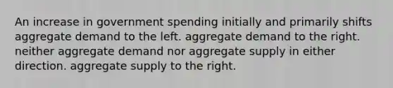 An increase in government spending initially and primarily shifts aggregate demand to the left. aggregate demand to the right. neither aggregate demand nor aggregate supply in either direction. aggregate supply to the right.