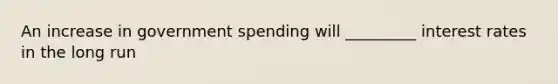 An increase in government spending will _________ interest rates in the long run