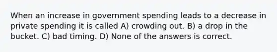 When an increase in government spending leads to a decrease in private spending it is called A) crowding out. B) a drop in the bucket. C) bad timing. D) None of the answers is correct.