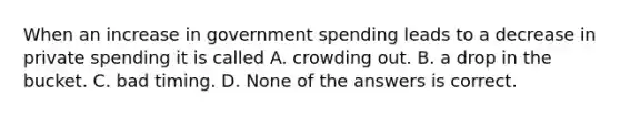 When an increase in government spending leads to a decrease in private spending it is called A. crowding out. B. a drop in the bucket. C. bad timing. D. None of the answers is correct.