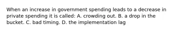 When an increase in government spending leads to a decrease in private spending it is called: A. crowding out. B. a drop in the bucket. C. bad timing. D. the implementation lag