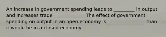 An increase in government spending leads to _________ in output and increases trade _____________ The effect of government spending on output in an open economy is ________________ than it would be in a closed economy.