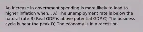 An increase in government spending is more likely to lead to higher inflation when... A) The unemployment rate is below the natural rate B) Real GDP is above potential GDP C) The business cycle is near the peak D) The economy is in a recession