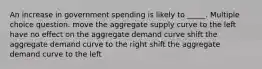 An increase in government spending is likely to _____. Multiple choice question. move the aggregate supply curve to the left have no effect on the aggregate demand curve shift the aggregate demand curve to the right shift the aggregate demand curve to the left