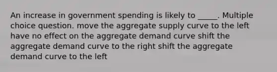 An increase in government spending is likely to _____. Multiple choice question. move the aggregate supply curve to the left have no effect on the aggregate demand curve shift the aggregate demand curve to the right shift the aggregate demand curve to the left