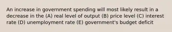 An increase in government spending will most likely result in a decrease in the (A) real level of output (B) price level (C) interest rate (D) <a href='https://www.questionai.com/knowledge/kh7PJ5HsOk-unemployment-rate' class='anchor-knowledge'>unemployment rate</a> (E) government's budget deficit