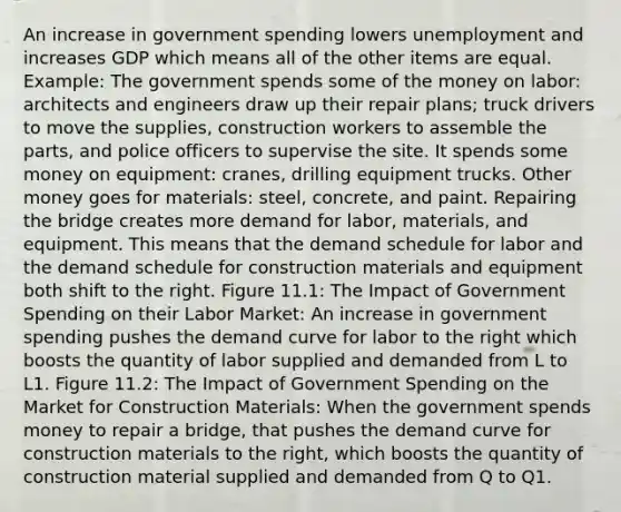 An increase in government spending lowers unemployment and increases GDP which means all of the other items are equal. Example: The government spends some of the money on labor: architects and engineers draw up their repair plans; truck drivers to move the supplies, construction workers to assemble the parts, and police officers to supervise the site. It spends some money on equipment: cranes, drilling equipment trucks. Other money goes for materials: steel, concrete, and paint. Repairing the bridge creates more demand for labor, materials, and equipment. This means that the demand schedule for labor and the demand schedule for construction materials and equipment both shift to the right. Figure 11.1: The Impact of Government Spending on their Labor Market: An increase in government spending pushes the demand curve for labor to the right which boosts the quantity of labor supplied and demanded from L to L1. Figure 11.2: The Impact of Government Spending on the Market for Construction Materials: When the government spends money to repair a bridge, that pushes the demand curve for construction materials to the right, which boosts the quantity of construction material supplied and demanded from Q to Q1.