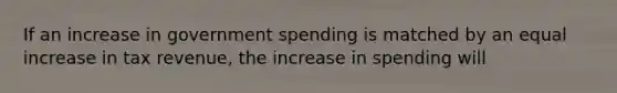 If an increase in government spending is matched by an equal increase in tax revenue, the increase in spending will